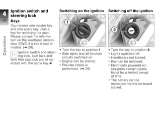Ignition switch and                Switching on the ignition       Switching off the ignition
4           steering lock
28          Keys
            You receive one master key
            and one spare key, plus a
            key for removing the seat.
            Please consult the informa-
Operation




            tion on the electronic immob-
            iliser (EWS) if a key is lost or
            mislaid ( 29).
                                                Turn the key to position 1.     Turn the key to position 2.
                 Ignition switch and steer-     Side lights and all function    Lights switched off.
z                ing lock, seat lock and        circuits switched on.           Handlebars not locked.
            tank filler cap lock are all op-
                                                Engine can be started.          Key can be removed.
            erated with the same key.
                                                Pre-ride check is               Electrically powered ac-
                                                performed. ( 59)                cessories remain opera-
                                                                                tional for a limited period
                                                                                of time.
                                                                                The battery can be
                                                                                recharged via the on-board
                                                                                socket.
 