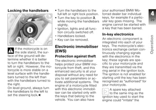 Locking the handlebars             Turn the handlebars to the          your authorised BMW Mo-
                                   full left or right lock position.   torrad dealer bar individual         4
                                   Turn the key to position 3,         keys, for example if a partic-
                                                                       ular key goes missing. The          29
                                   while moving the handlebars
                                   slightly.                           engine cannot be started with
                                   Ignition, lights and all func-      a key that has been barred.
                                   tion circuits switched off.
                                   Handlebars locked.
                                                                       In-key electronics




                                                                                                           Operation
                                   Key can be removed.                 An electronic component is
                                                                       integrated into each of your
                                  Electronic immobiliser               keys. The motorcycle's elec-
      If the motorcycle is on                                          tronics exchange certain con-
      the side stand, the sur-    (EWS)                                tinuously changing signals          z
face of the ground will de-       Protection against theft             with the electronics in the
termine whether it is better      The electronic immobiliser           key; these signals are spe-
to turn the handlebars to the     helps protect your BMW mo-           cific to your motorcycle and
left or right. However, the mo-   torcycle from theft, and this        they are transmitted via the
torcycle is more stable on a      enhanced security is at your         ring aerial in the ignition lock.
level surface with the handle-    disposal without any need for        The ignition is not enabled for
bars turned to the left than      you to set parameters or ac-         starting until the key has been
with the handlebars turned to     tivate additional systems. The       recognised as "authorised" for
the right.                        engine of a motorcycle fitted        your motorcycle.
On level ground, always turn      with this electronic immobil-              A spare key attached
the handlebars to the left to     iser can be started only with              to the same ring as the
set the steering lock.            the keys that belong to the          ignition key used to start the
                                  vehicle. You can also have           engine could "irritate" the
 