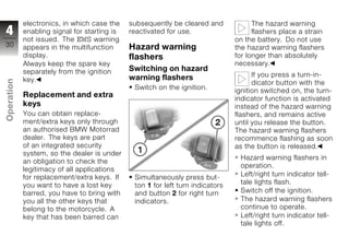 electronics, in which case the    subsequently be cleared and             The hazard warning
4           enabling signal for starting is   reactivated for use.                    flashers place a strain
            not issued. The EWS warning                                         on the battery. Do not use
30          appears in the multifunction      Hazard warning                    the hazard warning flashers
            display.                          flashers                          for longer than absolutely
            Always keep the spare key                                           necessary.
            separately from the ignition      Switching on hazard
                                              warning flashers                        If you press a turn-in-
            key.
Operation




                                                                                      dicator button with the
                                               Switch on the ignition.          ignition switched on, the turn-
            Replacement and extra                                               indicator function is activated
            keys                                                                instead of the hazard warning
            You can obtain replace-                                             flashers, and remains active
z           ment/extra keys only through                                        until you release the button.
            an authorised BMW Motorrad                                          The hazard warning flashers
            dealer. The keys are part                                           recommence flashing as soon
            of an integrated security                                           as the button is released.
            system, so the dealer is under
                                                                                 Hazard warning flashers in
            an obligation to check the
                                                                                 operation.
            legitimacy of all applications
            for replacement/extra keys. If     Simultaneously press but-         Left/right turn indicator tell-
            you want to have a lost key        ton 1 for left turn indicators    tale lights flash.
            barred, you have to bring with     and button 2 for right turn       Switch off the ignition.
            you all the other keys that        indicators.                       The hazard warning flashers
            belong to the motorcycle. A                                          continue to operate.
            key that has been barred can                                         Left/right turn indicator tell-
                                                                                 tale lights off.
 