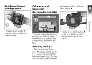 Switching off hazard       Odometer and                   reappears on the multifunc-
warning flashers           tripmeters                     tion display.                   4
                           Operating the odometer                                        31




                                                                                         Operation
 Press cancel button 1.                                                                  z
                                                           Briefly press INFO button 1
 Hazard warning flashers                                   once to proceed to each
 switched off.             You have the option of using
                           pushbutton 1 in the instru-     subsequent step in the
                           ment cluster to operate the     cycle.
                           odometer as described be-
                           low.

                           Selecting readings
                            Switch on the ignition.
                                When you switch on the
                                ignition, the odometer
                           reading shown when the igni-
                           tion was switched off always
 