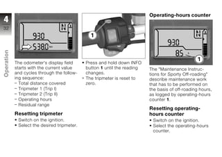 Operating-hours counter
4
32
Operation




            The odometer's display field     Press and hold down INFO
            starts with the current value    button 1 until the reading   The "Maintenance Instruc-
            and cycles through the follow-   changes.                     tions for Sporty Off-roading"
z           ing sequence:                    The tripmeter is reset to    describe maintenance work
              Total distance covered         zero.                        that has to be performed on
              Tripmeter 1 (Trip I)                                        the basis of off-roading hours,
              Tripmeter 2 (Trip II)                                       as logged by operating-hours
              Operating hours                                             counter 1.
              Residual range
                                                                          Resetting operating-
            Resetting tripmeter                                           hours counter
             Switch on the ignition.                                       Switch on the ignition.
             Select the desired tripmeter.                                 Select the operating-hours
                                                                           counter.
 