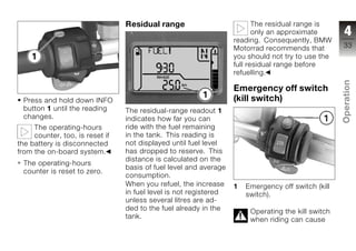 Residual range                           The residual range is
                                                                          only an approximate        4
                                                                   reading. Consequently, BMW
                                                                   Motorrad recommends that         33
                                                                   you should not try to use the
                                                                   full residual range before
                                                                   refuelling.




                                                                                                    Operation
                                                                   Emergency off switch
 Press and hold down INFO                                          (kill switch)
 button 1 until the reading      The residual-range readout 1
 changes.                        indicates how far you can                                          z
     The operating-hours         ride with the fuel remaining
     counter, too, is reset if   in the tank. This reading is
the battery is disconnected      not displayed until fuel level
from the on-board system.        has dropped to reserve. This
                                 distance is calculated on the
 The operating-hours
                                 basis of fuel level and average
 counter is reset to zero.
                                 consumption.
                                 When you refuel, the increase     1   Emergency off switch (kill
                                 in fuel level is not registered       switch).
                                 unless several litres are ad-
                                 ded to the fuel already in the         Operating the kill switch
                                 tank.                                  when riding can cause
 