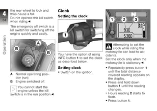 the rear wheel to lock and          Clock
4           thus cause a fall.
                                                Setting the clock
            Do not operate the kill switch
34          when riding.
            The emergency off switch is a
            kill switch for switching off the
            engine quickly and easily.
Operation




                                                                                      Attempting to set the
                                                                                      clock while riding the
                                                                                 motorcycle can lead to ac-
z                                               You have the option of using     cidents.
                                                INFO button 1 to set the clock   Set the clock only when the
                                                as described below.              motorcycle is stationary.
                                                Setting clock                     Repeatedly press button 1
                                                 Switch on the ignition.          until the total distance
            A   Normal operating posi-                                            covered reading appears on
                tion (run)                                                        the display.
            B   Engine switched off.                                              Press and hold down
                 You cannot start the                                             button 1 until the reading
                 engine unless the kill                                           changes.
            switch is in the run position.                                        Hours reading 2 starts to
                                                                                  flash.
                                                                                  Press button 1.
 