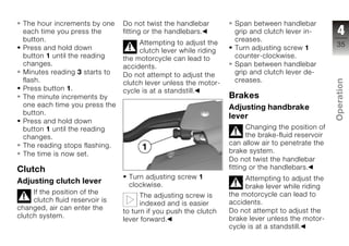 The hour increments by one      Do not twist the handlebar        Span between handlebar
 each time you press the         fitting or the handlebars.        grip and clutch lever in-          4
 button.                              Attempting to adjust the     creases.
                                                                                                     35
 Press and hold down                  clutch lever while riding    Turn adjusting screw 1
 button 1 until the reading      the motorcycle can lead to        counter-clockwise.
 changes.                        accidents.                        Span between handlebar
 Minutes reading 3 starts to     Do not attempt to adjust the      grip and clutch lever de-
 flash.                                                            creases.




                                                                                                     Operation
                                 clutch lever unless the motor-
 Press button 1.                 cycle is at a standstill.
 The minute increments by                                         Brakes
 one each time you press the                                      Adjusting handbrake
 button.
                                                                  lever                              z
 Press and hold down
 button 1 until the reading                                              Changing the position of
 changes.                                                                the brake-fluid reservoir
 The reading stops flashing.                                      can allow air to penetrate the
 The time is now set.                                             brake system.
                                                                  Do not twist the handlebar
Clutch                                                            fitting or the handlebars.
                                  Turn adjusting screw 1               Attempting to adjust the
Adjusting clutch lever            clockwise.                           brake lever while riding
     If the position of the                                       the motorcycle can lead to
                                       The adjusting screw is
     clutch fluid reservoir is                                    accidents.
                                       indexed and is easier
changed, air can enter the                                        Do not attempt to adjust the
                                 to turn if you push the clutch
clutch system.                                                    brake lever unless the motor-
                                 lever forward.
                                                                  cycle is at a standstill.
 