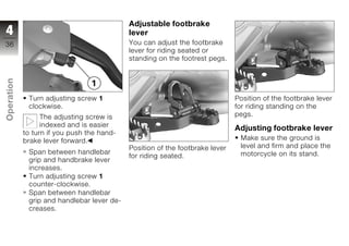 Adjustable footbrake
4                                           lever
36                                          You can adjust the footbrake
                                            lever for riding seated or
                                            standing on the footrest pegs.
Operation




             Turn adjusting screw 1                                           Position of the footbrake lever
             clockwise.                                                       for riding standing on the
                  The adjusting screw is                                      pegs.
z
                  indexed and is easier
                                                                              Adjusting footbrake lever
            to turn if you push the hand-
            brake lever forward.                                               Make sure the ground is
                                            Position of the footbrake lever    level and firm and place the
             Span between handlebar                                            motorcycle on its stand.
                                            for riding seated.
             grip and handbrake lever
             increases.
             Turn adjusting screw 1
             counter-clockwise.
             Span between handlebar
             grip and handlebar lever de-
             creases.
 