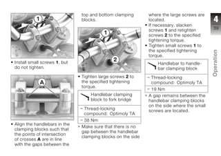 top and bottom clamping       where the large screws are
                              blocks.                       located.                       4
                                                            If necessary, slacken
                                                            screws 1 and retighten        39
                                                            screws 2 to the specified
                                                            tightening torque.
                                                            Tighten small screws 1 to
                                                            the specified tightening




                                                                                          Operation
                                                            torque.
Install small screws 1, but                                     Handlebar to handle-
do not tighten.                                                 bar clamping block
                              Tighten large screws 2 to      Thread-locking
                                                                                          z
                              the specified tightening       compound: Optimoly TA
                              torque.
                                                             19 Nm
                                  Handlebar clamping        A gap remains between the
                                  block to fork bridge      handlebar clamping blocks
                                                            on the side where the small
                               Thread-locking               screws are located.
                               compound: Optimoly TA
                               38 Nm
Align the handlebars in the
                              Make sure that there is no
clamping blocks such that
                              gap between the handlebar
the points of intersection
                              clamping blocks on the side
of crosses A are in line
with the gaps between the
 