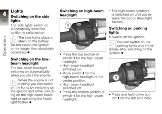 Lights                            Switching on high-beam          The high-beam headlight
4           Switching on the side             headlight                       is switched on until you re-
                                                                              lease the button (headlight
40          lights                                                            flasher).
            The side lights switch on
            automatically when the                                           Switching on parking
            ignition is switched on.                                         lights
                                                                              Switch off the ignition.
Operation




                 The side lights place a
                 strain on the battery.                                            You can switch on the
            Do not switch the ignition                                             parking lights only imme-
            on for longer than absolutely                                    diately after switching off the
            necessary.                                                       ignition.
z                                              Press the top section of
            Switching on the low-              switch 1 for the high-beam
                                               headlight.
            beam headlight
                                               High-beam headlight
            The low-beam headlight             switched on.
            switches on automatically
                                               Move switch 1 for the
            when you start the engine.
                                               high-beam headlight to the
                  When the engine is not       centre position.
                  running you can switch       High-beam headlight
            on the lights by switching on      switched off.
            the ignition and either switch-    Press the bottom section of
            ing on the high-beam head-         switch 1 for the high-beam     Press and hold down but-
            light or operating the head-       headlight.                     ton 1 for the left turn indic-
            light flasher.
 