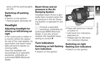 ators until the parking lights    Beam throw and air
  are ON.                           pressure in the Air                                                4
Switching off parking               Damping System                                                    41
lights                              Headlight beam throw is gen-
                                    erally kept constant when the
  Switch on the ignition.
                                    air pressure in the Air Damp-
  Parking lights switched off.      ing System is adjusted to suit




                                                                                                      Operation
                                    load.
Headlight
                                          Consult a specialist
Adjusting headlight for                                               Press left-hand turn indicat-
                                          workshop, preferably an
driving on left/driving on                                            or button 1.
                                    authorised BMW Motorrad
right                                                                 Left-hand turn indicators
                                    dealer, if you are unsure
                                                                      switched on.
                                                                                                      z
If the motorcycle is ridden in      whether the headlight basic
                                    setting is correct.               Telltale light for left-hand
a country where the oppos-
                                                                      turn indicators flashes.
ite rule of the road applies, its
asymmetric low-beam head-           Turn indicators                  Switching on right
light will tend to dazzle on-       Switching on left flashing       flashing turn indicators
coming traffic.                     turn indicators                   Switch on the ignition.
Have the headlight set
                                     Switch on the ignition.
accordingly by a specialist
workshop, preferably an
authorised BMW Motorrad
dealer.
 