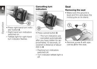 Cancelling turn                     Seat
4                                           indicators                          Removing the seat
42                                                                               Make sure the ground is
                                                                                 level and firm and place the
                                                                                 motorcycle on its stand.
Operation




            Press right-hand turn indic-
            ator button 2.
            Right-hand turn indicators       Press cancel button 3.
z           switched on.
            Telltale light for right-hand         The turn indicators are
            turn indicator flashes.               cancelled automatically
                                            after you have ridden for ap-
                                            proximately 10 seconds, or           Remove screw 1 with spe-
                                            covered a distance of about          cial key 2 for the seat.
                                            200 m.
                                             Flashing turn indicators
                                             switched off.
                                             Turn indicator telltale light is
                                             off.
 