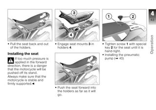 4
                                                                                                 43




                                                                                                 Operation
 Pull the seat back and out     Engage seat mounts 3 in         Tighten screw 1 with special
 of the holders.                holders 4.                      key 2 for the seat until it is
                                                                hand-tight.
Installing the seat                                             Installing the pneumatic
                                                                                                 z
      If too much pressure is                                   pump ( 45)
      applied in the forward
direction, there is a danger
that the motorcycle will be
pushed off its stand.
Always make sure that the
motorcycle is stable and
firmly supported.
                                Push the seat forward into
                                the holders as far as it will
                                go.
 