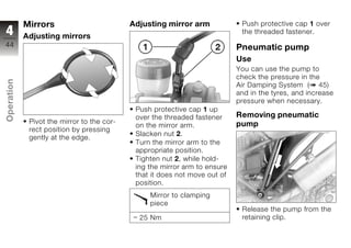 Mirrors                         Adjusting mirror arm             Push protective cap 1 over
4           Adjusting mirrors
                                                                             the threaded fastener.
44                                                                          Pneumatic pump
                                                                            Use
                                                                            You can use the pump to
                                                                            check the pressure in the
Operation




                                                                            Air Damping System ( 45)
                                                                            and in the tyres, and increase
                                                                            pressure when necessary.
                                             Push protective cap 1 up
                                             over the threaded fastener     Removing pneumatic
z            Pivot the mirror to the cor-
                                             on the mirror arm.             pump
             rect position by pressing
                                             Slacken nut 2.
             gently at the edge.
                                             Turn the mirror arm to the
                                             appropriate position.
                                             Tighten nut 2, while hold-
                                             ing the mirror arm to ensure
                                             that it does not move out of
                                             position.
                                                 Mirror to clamping
                                                 piece
                                                                             Release the pump from the
                                              25 Nm                          retaining clip.
 