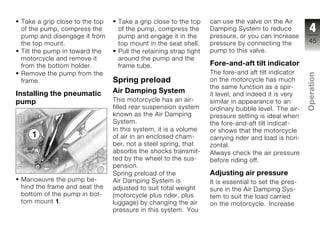Take a grip close to the top    Take a grip close to the top     can use the valve on the Air
 of the pump, compress the       of the pump, compress the        Damping System to reduce            4
 pump and disengage it from      pump and engage it in the        pressure, or you can increase
 the top mount.                  top mount in the seat shell.     pressure by connecting the         45
 Tilt the pump in toward the     Pull the retaining strap tight   pump to this valve.
 motorcycle and remove it        around the pump and the
 from the bottom holder.         frame tube.                      Fore-and-aft tilt indicator
 Remove the pump from the                                         The fore-and aft tilt indicator




                                                                                                     Operation
 frame.                         Spring preload                    on the motorcycle has much
                                                                  the same function as a spir-
Installing the pneumatic        Air Damping System                it level, and indeed it is very
pump                            This motorcycle has an air-       similar in appearance to an
                                filled rear suspension system     ordinary bubble level. The air-    z
                                known as the Air Damping          pressure setting is ideal when
                                System.                           the fore-and-aft tilt indicat-
                                In this system, it is a volume    or shows that the motorcycle
                                of air in an enclosed cham-       carrying rider and load is hori-
                                ber, not a steel spring, that     zontal.
                                absorbs the shocks transmit-      Always check the air pressure
                                ted by the wheel to the sus-      before riding off.
                                pension.
                                Spring preload of the             Adjusting air pressure
 Manoeuvre the pump be-         Air Damping System is             It is essential to set the pres-
 hind the frame and seat the    adjusted to suit total weight     sure in the Air Damping Sys-
 bottom of the pump in bot-     (motorcycle plus rider, plus      tem to suit the load carried
 tom mount 1.                   luggage) by changing the air      on the motorcycle. Increase
                                pressure in this system. You
 