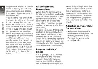 air pressure when the motor-       Air pressure and                  example by lifting it onto the
4           cycle is heavily loaded and        temperature                       BMW auxiliary stand. Check
            reduce air pressure accord-                                          the air pressures before re-
46                                             When the Air Damping Sys-
            ingly when the motorcycle is                                         moving the motorcycle from
                                               tem is working hard to absorb
            lightly loaded.                                                      the auxiliary stand. You can
                                               shocks, the air inside the sys-
            You read the fore-and-aft tilt                                       use the pressure gauge on
                                               tem becomes warmer. This
            indicator by sitting on the seat                                     the pneumatic pump for this
                                               causes the air pressure to
            in such a way that you can                                           check.
Operation




                                               rise, which increases spring
            keep the motorcycle balanced       preload, a welcome effect for
            with your feet, but the motor-                                       Adjusting spring preload
                                               off-roading.
            cycle is supporting as much                                          for rear wheel
                                               In order to ensure that spring
            of your weight as possible.                                           Make sure the ground is
                                               preload is set correctly, how-
z           BMW Motorrad recommends            ever, you must always check        level and firm and place the
            setting the air pressure in the    and adjust the air pressure        motorcycle on its stand.
            Air Damping System mar-            when the Air Damping System        Remove the pneumatic
            ginally higher than would be       is cold, in order words not im-    pump ( 44)
            necessary for the weight of        mediately after the motorcycle
            the rider plus the expected        has been used for off-roading.
            weight of the load. You can
            then reduce the air pressure       Lengthy periods of
            while sitting on the motor-        disuse
            cycle.
                                               If it is going to be out of use
                                               for more than two months,
                                               support the motorcycle in
                                               such a way that the wheels
                                               are not taking any weight, for
 