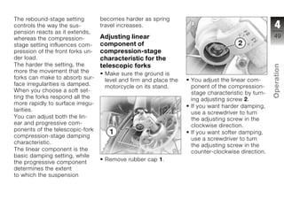 The rebound-stage setting         becomes harder as spring
controls the way the sus-         travel increases.                                                4
pension reacts as it extends,
whereas the compression-          Adjusting linear                                                49
stage setting influences com-     component of
pression of the front forks un-   compression-stage
der load.                         characteristic for the
The harder the setting, the       telescopic forks




                                                                                                  Operation
more the movement that the         Make sure the ground is
forks can make to absorb sur-      level and firm and place the   You adjust the linear com-
face irregularities is damped.     motorcycle on its stand.       ponent of the compression-
When you choose a soft set-                                       stage characteristic by turn-
ting the forks respond all the                                    ing adjusting screw 2.
                                                                                                  z
more rapidly to surface irregu-
                                                                  If you want harder damping,
larities.
                                                                  use a screwdriver to turn
You can adjust both the lin-                                      the adjusting screw in the
ear and progressive com-                                          clockwise direction.
ponents of the telescopic-fork
                                                                  If you want softer damping,
compression-stage damping
                                                                  use a screwdriver to turn
characteristic.
                                                                  the adjusting screw in the
The linear component is the                                       counter-clockwise direction.
basic damping setting, while
                                   Remove rubber cap 1.
the progressive component
determines the extent
to which the suspension
 