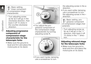 the adjusting screw in the +
                  Basic setting,
4                 linear component
                                                                           direction.
                                                                           If you want softer damping,
50           of compression-stage
                                                                           use a screwdriver to turn
             characteristic
                                                                           the adjusting screw in the -
              Turn adjusting screw                                         direction.
              as far as it will go in the
                                                                               Basic setting, pro-
              clockwise direction, then
Operation




                                                                               gressive component
              back it off 15 clicks in
                                                                          of compression-stage char-
              the counter-clockwise         You adjust the pro-           acteristic
              direction.                    gressive component of
                                            the compression-stage           Turn adjusting screw as
z           Adjusting progressive           characteristic by turning       far as it will go in the "+"
            component of                    adjusting screw 1.              direction, then back it off
            compression-stage                                               15 clicks in the "-" direc-
            characteristic for the                                          tion.
            telescopic forks
                                                                          Adjusting rebound stage
             Make sure the ground is
                                                                          for the telescopic forks
             level and firm and place the
             motorcycle on its stand.                                      Make sure the ground is
                                                                           level and firm and place the
                                                                           motorcycle on its stand.


                                            If you want harder damping,
                                            use a screwdriver to turn
 