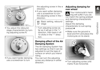the adjusting screw in the +     Adjusting damping for
                                 direction.                       rear wheel                          4
                                 If you want softer damping,
                                                                        Your motorcycle's hand-      51
                                 use a screwdriver to turn
                                                                        ling will suffer if you do
                                 the adjusting screw in the -
                                                                  not match the spring-preload
                                 direction.
                                                                  and damping-characteristic
                                      Basic setting, rebound      settings.




                                                                                                     Operation
                                      stage                       Adjust the damping
                                                                  characteristic to suit spring
You adjust the rebound-            Turn adjusting screw as        preload.
stage characteristic by turn-      far as it will go in the "+"
ing adjusting screw 1.             direction, then back it off     Make sure the ground is
                                   15 clicks in the "-" direc-     level and firm and place the      z
                                   tion.                           motorcycle on its stand.

                                Damping effect of the Air
                                Damping System
                                The Air Damping System has
                                two settings so that it can be
                                adjusted to suit the type of
                                surface on which you intend
                                riding.
If you want harder damping,     You can turn the adjusting
use a screwdriver to turn       screw any distance in either
                                                                   Turn adjusting screw until
                                direction.
                                                                   marks 1 are horizontal.
 