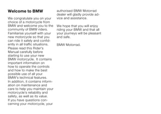 Welcome to BMW                     authorised BMW Motorrad
                                   dealer will gladly provide ad-
We congratulate you on your        vice and assistance.
choice of a motorcycle from
BMW and welcome you to the         We hope that you will enjoy
community of BMW riders.           riding your BMW and that all
Familiarise yourself with your     your journeys will be pleasant
new motorcycle so that you         and safe.
can ride it safely and confid-
ently in all traffic situations.   BMW Motorrad.
Please read this Rider's
Manual carefully before
starting to use your new
BMW motorcycle. It contains
important information on
how to operate the controls
and how to make the best
possible use of all your
BMW's technical features.
In addition, it contains inform-
ation on maintenance and
care to help you maintain your
motorcycle's reliability and
safety, as well as its value.
If you have questions con-
cerning your motorcycle, your
 