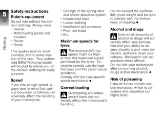 Safety instructions               Settings of the spring-strut     Do not exceed the permiss-
5        Rider's equipment
                                           and shock-absorber system        ible gross weight and be sure
                                           Imbalanced load                  to comply with the instruc-
56       Do not ride without the cor-                                       tions on loading.
                                           Loose clothing
         rect clothing. Always wear:       Insufficient tyre pressure
           Helmet                          Poor tyre tread                  Alcohol and drugs
           Motorcycling jacket and         Etc.                                   Even small amounts of
           trousers
Riding




                                                                                  alcohol or drugs will ad-
           Floves                         Maximum speeds for                versely affect your percep-
           Boots                          tyres                             tion and your ability to as-
z                                               The motorcycle's top        sess situations and make de-
         This applies even to short
                                                speed might be high-        cisions, and slow down your
         journeys, and to every sea-
                                          er than the maximum speed         reflexes. Medication can ex-
         son of the year. Your author-
                                          permitted for the tyres. Ex-      acerbate these effects.
         ised BMW Motorrad dealer
         will be glad to advise you on    cessive speeds can damage         Do not ride your motorcycle
         the correct clothing for every   the tyres and this could cause    after consuming alcohol,
         purpose.                         accidents.                        drugs and/or medication.
                                          Comply with the tyre-specific
         Speed                            speed restrictions.               Risk of poisoning
         If you ride at high speed, al-                                     Exhaust fumes contain car-
         ways bear in mind that vari-     Correct loading                   bon monoxide, which is col-
         ous boundary conditions can                                        ourless and odourless but
                                               Overloading and imbal-
         adversely affect the handling                                      highly toxic.
                                               anced loads can ad-
         of your motorcycle:              versely affect the motorcycle's
                                          handling.
 