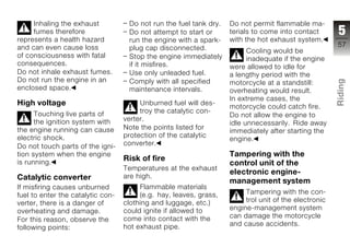 Inhaling the exhaust           Do not run the fuel tank dry.   Do not permit flammable ma-
     fumes therefore                Do not attempt to start or      terials to come into contact       5
represents a health hazard          run the engine with a spark-    with the hot exhaust system.
and can even cause loss             plug cap disconnected.                                             57
                                                                          Cooling would be
of consciousness with fatal         Stop the engine immediately           inadequate if the engine
consequences.                       if it misfires.                 were allowed to idle for
Do not inhale exhaust fumes.        Use only unleaded fuel.         a lengthy period with the
Do not run the engine in an




                                                                                                       Riding
                                    Comply with all specified       motorcycle at a standstill:
enclosed space.                     maintenance intervals.          overheating would result.
                                                                    In extreme cases, the
High voltage                            Unburned fuel will des-
                                                                    motorcycle could catch fire.       z
      Touching live parts of            troy the catalytic con-
                                                                    Do not allow the engine to
      the ignition system with     verter.
                                                                    idle unnecessarily. Ride away
the engine running can cause       Note the points listed for
                                                                    immediately after starting the
electric shock.                    protection of the catalytic
                                                                    engine.
Do not touch parts of the igni-    converter.
tion system when the engine                                         Tampering with the
is running.
                                   Risk of fire
                                                                    control unit of the
                                   Temperatures at the exhaust
                                                                    electronic engine-
Catalytic converter                are high.
                                                                    management system
If misfiring causes unburned            Flammable materials
fuel to enter the catalytic con-        (e.g. hay, leaves, grass,        Tampering with the con-
verter, there is a danger of       clothing and luggage, etc.)           trol unit of the electronic
overheating and damage.            could ignite if allowed to       engine-management system
                                   come into contact with the       can damage the motorcycle
For this reason, observe the
                                   hot exhaust pipe.                and cause accidents.
following points:
 