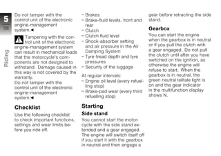 Do not tamper with the               Brakes                             gear before retracting the side
5        control unit of the electronic       Brake-fluid levels, front and      stand.
         engine-management                    rear
58       system.                                                                 Gearbox
                                              Clutch
                                              Clutch fluid level                 You can start the engine
               Tampering with the con-
                                              Shock-absorber setting             when the gearbox is in neutral
               trol unit of the electronic
                                              and air pressure in the Air        or if you pull the clutch with
         engine-management system
                                                                                 a gear engaged. Do not pull
Riding




         can result in mechanical loads       Damping System
                                              Tyre-tread depth and tyre          the clutch until after you have
         that the motorcycle's com-
                                              pressures                          switched on the ignition, as
         ponents are not designed to
z        withstand. Damage caused in          Security of the luggage            otherwise the engine will
                                                                                 refuse to start. When the
         this way is not covered by the
                                             At regular intervals:               gearbox is in neutral, the
         warranty.
                                               Engine oil level (every refuel-   green neutral telltale light is
         Do not tamper with the
                                               ling stop)                        on and the gear indicator
         control unit of the electronic
                                               Brake-pad wear (every third       in the multifunction display
         engine-management
                                               refuelling stop)                  shows N.
         system.

         Checklist                           Starting
         Use the following checklist         Side stand
         to check important functions,       You cannot start the motor-
         settings and wear limits be-        cycle with the side stand ex-
         fore you ride off.                  tended and a gear engaged.
                                             The engine will switch itself off
                                             if you start it with the gearbox
                                             in neutral and then engage a
 