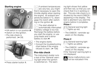 Starting engine                         If ambient temperatures     ing light shows first yellow
                                        are very low, you might     and then red, so that you can       5
                                  find it necessary to open the     check that it is in working or-
                                  throttle slightly when starting   der. This pre-ride check is in-     59
                                  the engine. At ambient tem-       dicated by the word CHECK!
                                  peratures below 0 °C, disen-      appearing in the display. The
                                  gage the clutch after switch-     test is aborted if you start the
                                  ing on the ignition.              engine before it completes.




                                                                                                        Riding
                                        The start attempt is        Phase 1
                                        automatically interrupted         General warning light
                                  if battery voltage is too low.          lights up red.                z
 Kill switch in run position A.
 Switch on the ignition.          Recharge the battery before        The CHECK! reminder ap-
                                  you start the engine, or use       pears on the display.
 Pre-ride check is
                                  jump leads and a donor
 performed. ( 59)
                                  battery to start.                 Phase 2
                                   The engine starts.                   General warning light
                                   Consult the troubleshooting          lights up yellow.
                                   chart below if the engine
                                                                       The CHECK! reminder ap-
                                   refuses to start. ( 106)
                                                                       pears on the display.
                                  Pre-ride check                    If the 'General' warning light is
                                                                    not displayed:
                                  The instrument cluster runs
                                  a test of the 'General' warn-          Some malfunctions can-
                                  ing light when the ignition            not be indicated if the
 Press starter button 1.          is switched on. The warn-
 