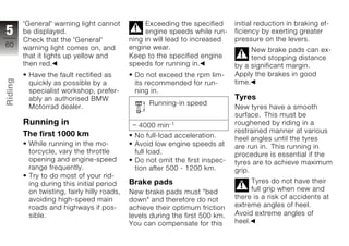'General' warning light cannot           Exceeding the specified      initial reduction in braking ef-
5        be displayed.                            engine speeds while run-     ficiency by exerting greater
         Check that the 'General'            ning in will lead to increased    pressure on the levers.
60       warning light comes on, and         engine wear.                            New brake pads can ex-
         that it lights up yellow and        Keep to the specified engine            tend stopping distance
         then red.                           speeds for running in.            by a significant margin.
          Have the fault rectified as         Do not exceed the rpm lim-       Apply the brakes in good
Riding




          quickly as possible by a            its recommended for run-         time.
          specialist workshop, prefer-        ning in.
          ably an authorised BMW                                               Tyres
z         Motorrad dealer.
                                                   Running-in speed
                                                                               New tyres have a smooth
                                                                               surface. This must be
         Running in                             4000 min-1                     roughened by riding in a
         The first 1000 km                                                     restrained manner at various
                                              No full-load acceleration.       heel angles until the tyres
          While running in the mo-            Avoid low engine speeds at       are run in. This running in
          torcycle, vary the throttle         full load.                       procedure is essential if the
          opening and engine-speed            Do not omit the first inspec-    tyres are to achieve maximum
          range frequently.                   tion after 500 - 1200 km.        grip.
          Try to do most of your rid-
          ing during this initial period     Brake pads                              Tyres do not have their
          on twisting, fairly hilly roads,   New brake pads must "bed                full grip when new and
          avoiding high-speed main           down" and therefore do not        there is a risk of accidents at
          roads and highways if pos-         achieve their optimum friction    extreme angles of heel.
          sible.                             levels during the first 500 km.   Avoid extreme angles of
                                             You can compensate for this       heel.
 