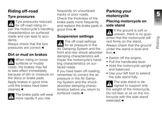 Riding off-road                  frequently on unsurfaced         Parking your
Tyre pressures
                                 tracks or poor roads.
                                                                  motorcycle                        5
                                 Check the thickness of the
      Tyre pressures reduced     brake pads more frequently       Placing motorcycle on             61
      for off-road riding im-    and replace the brake pads in    side stand
pair the motorcycle's handling   good time.                             If the ground is soft or
characteristics on surfaced                                             uneven, there is no guar-
roads and can lead to acci-      Suspension settings




                                                                                                    Riding
                                                                  antee that the motorcycle will
dents.                                 The off-road settings      rest firmly on the stand.
Always check that the tyre             for air pressure in the    Always check that the ground
pressures are correct.           Air Damping System and the       under the stand is level and      z
                                 front and rear shock-absorber    firm.
Dirt or mud on brakes            damping characteristics will
                                                                   Switch off the engine.
      When riding on loose       impair the motorcycle's hand-
                                                                   Pull the handbrake lever.
      surfaces or muddy          ling characteristics on sur-
roads, the brakes may fail       faced roads.                      Hold the motorcycle upright
to take effect immediately                                         and balanced.
                                 If you have been off-roading,
because of dirt or moisture on   remember to correct the air       Use your left foot to extend
the discs or brake pads.         pressure in the Air Damp-         the side stand fully.
Apply brakes in good time        ing System and the shock-             The side stand is de-
until the brakes have been       absorber damping charac-              signed to support only
cleaned.                         teristics before you return to   the weight of the motorcycle.
     The brake pads will wear    surfaced roads.                  Do not lean or sit on the mo-
     more rapidly if you ride                                     torcycle with the side stand
                                                                  extended.
 