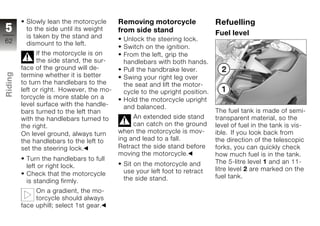 Slowly lean the motorcycle       Removing motorcycle               Refuelling
5         to the side until its weight     from side stand                   Fuel level
          is taken by the stand and         Unlock the steering lock.
62        dismount to the left.
                                            Switch on the ignition.
               If the motorcycle is on      From the left, grip the
               the side stand, the sur-     handlebars with both hands.
         face of the ground will de-        Pull the handbrake lever.
Riding




         termine whether it is better       Swing your right leg over
         to turn the handlebars to the      the seat and lift the motor-
         left or right. However, the mo-    cycle to the upright position.
z        torcycle is more stable on a       Hold the motorcycle upright
         level surface with the handle-     and balanced.
         bars turned to the left than                                        The fuel tank is made of semi-
         with the handlebars turned to          An extended side stand       transparent material, so the
         the right.                             can catch on the ground      level of fuel in the tank is vis-
         On level ground, always turn      when the motorcycle is mov-       ible. If you look back from
         the handlebars to the left to     ing and lead to a fall.           the direction of the telescopic
         set the steering lock.            Retract the side stand before     forks, you can quickly check
                                           moving the motorcycle.            how much fuel is in the tank.
          Turn the handlebars to full                                        The 5-litre level 1 and an 11-
          left or right lock.               Sit on the motorcycle and
                                            use your left foot to retract    litre level 2 are marked on the
          Check that the motorcycle                                          fuel tank.
          is standing firmly.               the side stand.

              On a gradient, the mo-
              torcycle should always
         face uphill; select 1st gear.
 