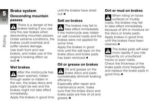 Brake system                     until the brakes have dried        Dirt or mud on brakes
5        Descending mountain
                                          out.
                                                                                   When riding on loose
64       passes                                                                    surfaces or muddy
                                          Salt on brakes
                                                                             roads, the brakes may fail
               There is a danger of the         The brakes may fail to       to take effect immediately
               brakes fading if you use         take effect immediately      because of dirt or moisture on
         only the rear brakes when        if the motorcycle was ridden       the discs or brake pads.
         descending mountain passes.
Riding




                                          on salt-covered roads and the      Apply brakes in good time
         Under extreme conditions, the    brakes were not applied for        until the brakes have been
         brakes could overheat and        some time.                         cleaned.
z        suffer severe damage.            Apply the brakes in good
         Use both front and rear                                                  The brake pads will wear
                                          time until the salt layer on the
         brakes, and make use of the                                              more rapidly if you ride
                                          brake discs and brake pads
         engine's braking effect as                                          frequently on unsurfaced
                                          has been removed.
         well.                                                               tracks or poor roads.
                                          Oil or grease on brakes            Check the thickness of the
         Wet brakes                                                          brake pads more frequently
                                                Oil and grease on the        and replace the brake pads in
              After the motorcycle has          brake discs and pads         good time.
              been washed, ridden         considerably diminish braking
         through water or ridden in       efficiency.
         the rain, the brake discs and    Especially after repair and
         pads might be wet and the        maintenance work, make
         brakes might not take effect     sure that the brake discs and
         immediately.                     brake pads are free of oil and
         Apply the brakes in good time    grease.
 