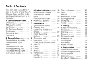 Table of Contents
You can also consult the in-                          3 Status indicators . . . . .                  19   Turn indicators . . . . . . . . . .            41
dex at the end of this Rider's                        Multifunction display . . . . .                20   Seat . . . . . . . . . . . . . . . . . . . .   42
Manual if you want to find a                          Warning and telltale                                Mirrors . . . . . . . . . . . . . . . . . .    44
particular topic or item of in-                       lights . . . . . . . . . . . . . . . . . . .   20   Pneumatic pump . . . . . . . .                 44
formation.                                            Function indicators . . . . . .                20   Spring preload . . . . . . . . . .             45
1 General instructions . . . 5                        Warnings, general . . . . . . .                20   Damping . . . . . . . . . . . . . . . .        48
Overview . . . . . . . . . . . . . . . . . 6          4 Operation . . . . . . . . . . . . .          27   Tyres . . . . . . . . . . . . . . . . . . .    52
Abbreviations and                                     Ignition switch and                                 5 Riding . . . . . . . . . . . . . . . .       55
symbols . . . . . . . . . . . . . . . . . . 6         steering lock . . . . . . . . . . . .          28   Safety instructions . . . . . . .              56
Air Damping System . . . . . . 7                      Electronic immobiliser                              Checklist . . . . . . . . . . . . . . . .      58
Equipment . . . . . . . . . . . . . . . 7             (EWS) . . . . . . . . . . . . . . . . . . .    29   Starting . . . . . . . . . . . . . . . . .     58
Technical data . . . . . . . . . . . 7                Hazard warning                                      Running in . . . . . . . . . . . . . .         60
Currency . . . . . . . . . . . . . . . . . 7          flashers . . . . . . . . . . . . . . . . .     30   Riding off-road . . . . . . . . . .            61
2 General views . . . . . . . . .                 9   Odometer and                                        Parking your
General view, left side . . .                    11   tripmeters . . . . . . . . . . . . . . .       31   motorcycle . . . . . . . . . . . . . .         61
General view, right                                   Emergency off switch (kill                          Refuelling . . . . . . . . . . . . . . .       62
side . . . . . . . . . . . . . . . . . . . . .   13   switch) . . . . . . . . . . . . . . . . . .    33   Brake system . . . . . . . . . . .             64
Underneath the seat . . . . .                    15   Clock . . . . . . . . . . . . . . . . . . .    34   6 Accessories . . . . . . . . . .              65
Handlebar fitting, left . . . . .                16   Clutch . . . . . . . . . . . . . . . . . .     35   General instructions . . . . .                 66
Handlebar fitting, right . . .                   17   Brakes . . . . . . . . . . . . . . . . . .     35   Grip heating switchOA . . . .                  66
Instrument cluster . . . . . . .                 18   Handlebars . . . . . . . . . . . . . .         37   Power socket . . . . . . . . . . .             67
                                                      Lights . . . . . . . . . . . . . . . . . . .   40   Luggage . . . . . . . . . . . . . . . .        68
                                                      Headlight . . . . . . . . . . . . . . .        41   Sporty off-roading . . . . . . .               68
 