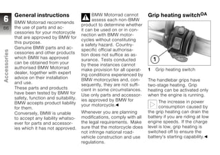 General instructions                      BMW Motorrad cannot        Grip heating switchOA
6             BMW Motorrad recommends
                                                        assess each non-BMW
                                                  product to determine whether
66            the use of parts and ac-
                                                  it can be used on or in con-
              cessories for your motorcycle
                                                  nection with BMW motor-
              that are approved by BMW for
                                                  cycles without constituting
              this purpose.
                                                  a safety hazard. Country-
              Genuine BMW parts and ac-           specific official authorisa-
Accessories




              cessories and other products        tion does not suffice as as-
              which BMW has approved              surance. Tests conducted
              can be obtained from your           by these instances cannot
              authorised BMW Motorrad             make provision for all operat-   1   Grip heating switch
              dealer, together with expert        ing conditions experienced by
              advice on their installation        BMW motorcycles and, con-
z                                                                                  The handlebar grips have
              and use.                            sequently, they are not suffi-   two-stage heating. Grip
              These parts and products            cient in some circumstances.     heating can be activated only
              have been tested by BMW for         Use only parts and accessor-     when the engine is running.
              safety, function and suitability.   ies approved by BMW for
              BMW accepts product liability                                              The increase in power
                                                  your motorcycle.                       consumption caused by
              for them.
              Conversely, BMW is unable           Whenever you are planning        the grip heating can drain the
              to accept any liability whatso-     modifications, comply with all   battery if you are riding at low
              ever for parts and accessor-        the legal requirements. Make     engine speeds. If the charge
              ies which it has not approved.      sure that the motorcycle does    level is low, grip heating is
                                                  not infringe national road-      switched off to ensure the
                                                  vehicle construction and use     battery's starting capability.
                                                  regulations.
 