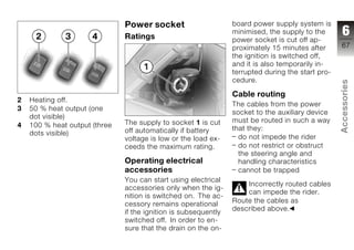 Power socket                      board power supply system is
                               Ratings
                                                                 minimised, the supply to the       6
                                                                 power socket is cut off ap-
                                                                 proximately 15 minutes after      67
                                                                 the ignition is switched off,
                                                                 and it is also temporarily in-
                                                                 terrupted during the start pro-
                                                                 cedure.




                                                                                                   Accessories
                                                                 Cable routing
2   Heating off.
                                                                 The cables from the power
3   50 % heat output (one
                                                                 socket to the auxiliary device
    dot visible)
                               The supply to socket 1 is cut     must be routed in such a way
4   100 % heat output (three                                     that they:
    dots visible)              off automatically if battery                                        z
                               voltage is low or the load ex-      do not impede the rider
                               ceeds the maximum rating.           do not restrict or obstruct
                                                                   the steering angle and
                               Operating electrical                handling characteristics
                               accessories                         cannot be trapped
                               You can start using electrical
                                                                     Incorrectly routed cables
                               accessories only when the ig-
                                                                     can impede the rider.
                               nition is switched on. The ac-
                                                                 Route the cables as
                               cessory remains operational
                                                                 described above.
                               if the ignition is subsequently
                               switched off. In order to en-
                               sure that the drain on the on-
 