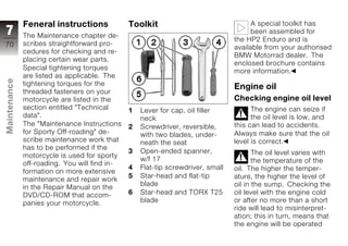Feneral instructions             Toolkit                                 A special toolkit has
7             The Maintenance chapter de-
                                                                                       been assembled for
                                                                                 the HP2 Enduro and is
70            scribes straightforward pro-
                                                                                 available from your authorised
              cedures for checking and re-
                                                                                 BMW Motorrad dealer. The
              placing certain wear parts.
                                                                                 enclosed brochure contains
              Special tightening torques                                         more information.
              are listed as applicable. The
Maintenance




              tightening torques for the
                                                                                 Engine oil
              threaded fasteners on your
              motorcycle are listed in the                                       Checking engine oil level
              section entitled "Technical      1   Lever for cap, oil filler           The engine can seize if
              data".                               neck                                the oil level is low, and
              The "Maintenance Instructions    2   Screwdriver, reversible,      this can lead to accidents.
z             for Sporty Off-roading" de-          with two blades, under-       Always make sure that the oil
              scribe maintenance work that         neath the seat                level is correct.
              has to be performed if the
                                               3   Open-ended spanner,                  The oil level varies with
              motorcycle is used for sporty
                                                   w/f 17                               the temperature of the
              off-roading. You will find in-
                                               4   Flat-tip screwdriver, small   oil. The higher the temper-
              formation on more extensive
                                               5   Star-head and flat-tip        ature, the higher the level of
              maintenance and repair work
                                                   blade                         oil in the sump. Checking the
              in the Repair Manual on the
              DVD/CD-ROM that accom-           6   Star-head and TORX T25        oil level with the engine cold
              panies your motorcycle.              blade                         or after no more than a short
                                                                                 ride will lead to misinterpret-
                                                                                 ation; this in turn, means that
                                                                                 the engine will be operated
 