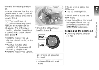 with the incorrect quantity of                                    If the oil level is below the
oil.                                                              MIN mark:                          7
In order to ensure that the en-                                      Top up the engine oil.
gine oil level is read correctly,                                                                   71
check the oil level only after a                                  If the oil level is above the
lengthy trip.                                                     MAX mark:
                                                                     Have the oil level corrected
      The insufficient oil
                                                                     by a specialist workshop,




                                                                                                    Maintenance
      pressure warning does
                                                                     preferably an authorised
not fulfil the function of an
                                                                     BMW Motorrad dealer.
oil gauge. The only way of          Check the oil level in oil-
checking whether the oil level      level indicator 1.            Topping up the engine oil
is correct is to check the oil
                                                                    Checking engine oil level
sight glass.
                                                                    ( 70)
 Hold the motorcycle up-                                                                            z
 right or place it on its centre
 stand.
 Wait five minutes after
 switching off the engine at
 operating temperature.
 Hold the motorcycle upright.
                                        Engine oil, specified
                                        level

                                     between MIN and MAX
                                     marks
 