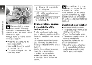 Incorrect working prac-
                                                       Engine oil, quantity for
7                                                      topping up
                                                                                        tices endanger the reli-
                                                                                  ability of the brakes.
72
                                                    0.5 l (difference between     Have all work on the brake
                                                    MIN and MAX)                  system performed by a spe-
                                                                                  cialist workshop, preferably
                                                  Use tool 2 from the toolkit
                                                                                  an authorised BMW Motorrad
                                                  to install cap 1.
                                                                                  dealer.
Maintenance




                                                 Brake system, general            Checking brake function
                    Damage to the engine
                                                 Dependability of the                Pull the handbrake lever.
                    can result if it is oper-
              ated without enough oil, but       brake system                        The pressure point must be
              the same also applies if the oil   A fully functional brake sys-       clearly perceptible.
z             level is too high.                 tem is a basic requirement for      Press the footbrake lever.
              Always make sure that the oil      the road safety of your motor-      The pressure point must be
              level is correct.                  cycle.                              clearly perceptible.
                                                 Do not ride the motorcycle if    If pressure points are not
               Wipe the area around the
                                                 you have any doubts about        clearly perceptible:
               filler neck clean.
                                                 the dependability of the brake      Have the brakes checked
               Use tool 2 from the toolkit       system.                             by a specialist workshop,
               to remove cap 1.
                                                 Under these circumstances           preferably an authorised
               Top up the engine oil to the      have the brake system               BMW Motorrad dealer.
               specified level.                  checked by a specialist
                                                 workshop, preferably an
                                                 authorised BMW Motorrad
                                                 dealer.
 