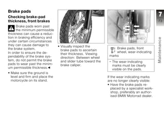 Brake pads
Checking brake-pad                                                                               7
thickness, front brakes                                                                         73
      Brake pads worn past
      the minimum permissible
thickness can cause a reduc-
tion in braking efficiency and




                                                                                                Maintenance
under certain circumstances
they can cause damage to         Visually inspect the
the brake system.                                                  Brake pads, front
                                 brake pads to ascertain
In order to ensure the de-                                         wheel, wear-indicating
                                 their thickness. Viewing
pendability of the brake sys-                                  marks
                                 direction: Between wheel
tem, do not permit the brake     and slider tube toward the
pads to wear past the minim-
                                                                 The wear-indicating            z
                                 brake caliper.                  marks must be clearly
um permissible thickness.
                                                                 visible on the pads.
 Make sure the ground is
 level and firm and place the                                 If the wear indicating marks
 motorcycle on its stand.                                     are no longer clearly visible:
                                                                 Have the brake pads re-
                                                                 placed by a specialist work-
                                                                 shop, preferably an author-
                                                                 ised BMW Motorrad dealer.
 