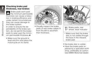 Checking brake pad
7             thickness, rear brakes
74                  Brake pads worn past
                    the minimum permissible
              thickness can cause a reduc-
              tion in braking efficiency and
              under certain circumstances
Maintenance




              they can cause damage to
              the brake system.
              In order to ensure the de-       Visually inspect the brake
                                                                                    Brake pads, rear
              pendability of the brake sys-    pads of rear brake caliper 1
                                                                                    wheel, wear indicator
              tem, do not permit the brake     from the left to ascertain
              pads to wear past the minim-     their thickness.                  Make sure that the brake
z             um permissible thickness.                                          disc is not visible through
               Make sure the ground is                                           the bore in the inboard
               level and firm and place the                                      brake pad.
               motorcycle on its stand.
                                                                              If the brake disc is visible:
                                                                                 Have the brake pads re-
                                                                                 placed by a specialist work-
                                                                                 shop, preferably an author-
                                                                                 ised BMW Motorrad dealer.
 