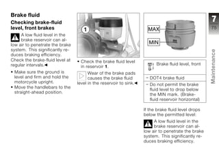 Brake fluid
Checking brake-fluid                                                                                 7
level, front brakes                                                                                 75
     A low fluid level in the
     brake reservoir can al-
low air to penetrate the brake
system. This significantly re-




                                                                                                    Maintenance
duces braking efficiency.
Check the brake-fluid level at    Check the brake fluid level
regular intervals.                                                       Brake fluid level, front
                                  in reservoir 1.
 Make sure the ground is               Wear of the brake pads
 level and firm and hold the           causes the brake fluid         DOT4 brake fluid
 motorcycle upright.             level in the reservoir to sink.      Do not permit the brake       z
 Move the handlebars to the
                                                                      fluid level to drop below
 straight-ahead position.
                                                                      the MIN mark. (Brake-
                                                                      fluid reservoir horizontal)

                                                                   If the brake fluid level drops
                                                                   below the permitted level:
                                                                        A low fluid level in the
                                                                        brake reservoir can al-
                                                                   low air to penetrate the brake
                                                                   system. This significantly re-
                                                                   duces braking efficiency.
 
