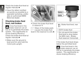 Check the brake-fluid level at
7             regular intervals.
76             Have the defect rectified
               as quickly as possible by a
               specialist workshop, prefer-
               ably an authorised BMW
               Motorrad dealer.
Maintenance




              Checking brake-fluid
              level, rear brakes                Check the brake fluid level
                                                                                       Brake fluid level, rear
                   A low fluid level in the     in reservoir 1.
                   brake reservoir can al-           Wear of the brake pads
              low air to penetrate the brake         causes the brake fluid         DOT4 brake fluid
z             system. This significantly re-   level in the reservoir to sink.      Do not permit the brake
              duces braking efficiency.                                             fluid level to drop below
              Check the brake-fluid level at                                        the MIN mark. (Brake-
              regular intervals.                                                    fluid reservoir horizontal)
               Make sure the ground is
               level and firm and hold the                                       If the brake fluid level drops
               motorcycle upright.                                               below the permitted level:
                                                                                      A low fluid level in the
                                                                                      brake reservoir can al-
                                                                                 low air to penetrate the brake
                                                                                 system. This significantly re-
                                                                                 duces braking efficiency.
 
