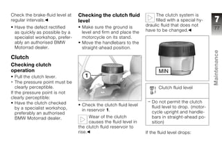Check the brake-fluid level at   Checking the clutch fluid              The clutch system is
regular intervals.               level                                  filled with a special hy-     7
 Have the defect rectified        Make sure the ground is          draulic fluid that does not
                                                                   have to be changed.               77
 as quickly as possible by a      level and firm and place the
 specialist workshop, prefer-     motorcycle on its stand.
 ably an authorised BMW           Move the handlebars to the
 Motorrad dealer.                 straight-ahead position.




                                                                                                     Maintenance
Clutch
Checking clutch
operation
   Pull the clutch lever.
   The pressure point must be                                                                        z
   clearly perceptible.                                                   Clutch fluid level
If the pressure point is not
clearly perceptible:
   Have the clutch checked                                            Do not permit the clutch
                                  Check the clutch fluid level        fluid level to drop. (motor-
   by a specialist workshop,      in reservoir 1.
   preferably an authorised                                           cycle upright and handle-
   BMW Motorrad dealer.                Wear of the clutch             bars in straight-ahead po-
                                       causes the fluid level in      sition)
                                 the clutch fluid reservoir to
                                 rise.                             If the fluid level drops:
 