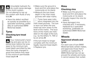 Unsuitable hydraulic flu-    Make sure the ground is          Rims
7                   ids could cause damage       level and firm and place the
                                                                                  Checking rims
              to the clutch system.              motorcycle on its stand.
78                                                                                 Make sure the ground is
              Do not attempt to top up           Measure the tyre tread
              the system with fluids of any      depth in the main tread           level and firm and place the
              kind.                              grooves with wear marks.          motorcycle on its stand.
                                                                                   Visually inspect the rims for
               Have the defect rectified              Tyres have wear indic-
                                                                                   defects.
Maintenance




               as quickly as possible by a            ators integrated into the
                                                                                   Have damaged rims
               specialist workshop, prefer-     main tread grooves. The tyre
                                                                                   checked and, if necessary,
               ably an authorised BMW           is worn out when the tyre
                                                                                   replaced by a specialist
               Motorrad dealer.                 tread has worn down to the
                                                                                   workshop, preferably an
                                                level of the marks. The loca-
                                                                                   authorised BMW Motorrad
              Tyres                             tions of the marks are indic-
                                                                                   dealer.
z                                               ated on the edge of the tyre,
              Checking tyre tread
                                                e.g. by the letters TI, TWI or
              depth                             by an arrow.
                                                                                  Wheels
                   Your motorcycle's hand-      If the tyre tread no longer
                                                                                  Approved wheels and
                   ling and grip can be im-     complies with the minimum         tyres
              paired even before the tyres      legally required tread depth:     For each size of tyre BMW
              wear to the minimum tyre                                            Motorrad tests certain makes,
                                                   Replace tyre.
              tread depth permitted by law.                                       and approves those that it
              Have the tyres changed in                                           certifies as roadworthy. If
              good time before they wear                                          BMW Motorrad has not ap-
              to the minimum permissible                                          proved the wheels and tyres,
              tread depth.                                                        it cannot assess their suitab-
 