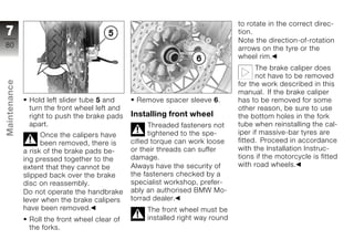to rotate in the correct direc-
7                                                                              tion.
                                                                               Note the direction-of-rotation
80                                                                             arrows on the tyre or the
                                                                               wheel rim.
                                                                                     The brake caliper does
                                                                                     not have to be removed
Maintenance




                                                                               for the work described in this
                                                                               manual. If the brake caliper
               Hold left slider tube 5 and      Remove spacer sleeve 6.        has to be removed for some
               turn the front wheel left and                                   other reason, be sure to use
               right to push the brake pads    Installing front wheel          the bottom holes in the fork
               apart.                                Threaded fasteners not    tube when reinstalling the cal-
z                   Once the calipers have           tightened to the spe-     iper if massive-bar tyres are
                    been removed, there is     cified torque can work loose    fitted. Proceed in accordance
              a risk of the brake pads be-     or their threads can suffer     with the Installation Instruc-
              ing pressed together to the      damage.                         tions if the motorcycle is fitted
              extent that they cannot be       Always have the security of     with road wheels.
              slipped back over the brake      the fasteners checked by a
              disc on reassembly.              specialist workshop, prefer-
              Do not operate the handbrake     ably an authorised BMW Mo-
              lever when the brake calipers    torrad dealer.
              have been removed.                   The front wheel must be
               Roll the front wheel clear of       installed right way round
               the forks.
 