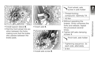 Front wheel, axle
                                                            screw in axle holder       7
                                                                                      81
                                                         Thread-locking
                                                         compound: Optimoly TA
                                                         40 Nm
                                                        Without operating the




                                                                                      Maintenance
                                                        brakes: firmly compress the
                                                        forks and release; repeat
Install spacer sleeve 6.        Insert axle 4.
                                                        the procedure several
Roll the front wheel into po-                           times.
sition between the forks,
                                                        Tighten left axle clamping
making sure that the brake
                                                        screws 1.
disc passes between the                                                               z
brake pads.                                                 Pinch bolt, axle holder


                                                         Tightening sequence: 2x
                                                         each side, alternately
                                                         8 Nm
                                Install axle screw 2.
 