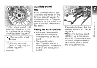 Auxiliary stand
                               Use                                                              7
                               BMW Motorrad offers a ser-                                      83
                               vice stand that holds the mo-
                               torcycle securely upright for
                               maintenance work. You can
                               obtain the service stand from




                                                                                               Maintenance
                               your authorised BMW Motor-
                               rad dealer.
Tighten wheel studs 1 until                                    Push adjustable pin 1 all the
hand-tight and then tighten    Fitting the auxiliary stand     way out with the aid of lock-
to specified torque in diag-    Make sure the ground is        ing pin 2.
onally opposite sequence.       level and firm and place       Manoeuvre auxiliary stand
                                the motorcycle on its side     (001651) up at the narrow-      z
    Rear wheel to wheel
                                stand.                         est point of the exhaust sys-
    carrier
                                Place auxiliary stand          tem until it is positioned at
 Tightening sequence:           (001651) underneath the        attachment point 3 above
 Tighten in diagonally op-      motorcycle with the skids to   the exhaust manifold.
 posite sequence                the front and the lever on
 60 Nm                          the left.
 