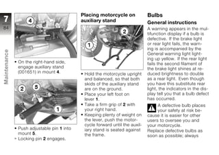 Placing motorcycle on             Bulbs
7                                          auxiliary stand                   General instructions
84                                                                           A warning appears in the mul-
                                                                             tifunction display if a bulb is
                                                                             defective. If the brake light
                                                                             or rear light fails, the warn-
                                                                             ing is accompanied by the
Maintenance




                                                                             General warning light light-
                                                                             ing up yellow. If the rear light
              On the right-hand side,                                        fails the second filament of
              engage auxiliary stand                                         the brake light shines at re-
              (001651) in mount 4.          Hold the motorcycle upright      duced brightness to double
                                            and balanced, so that both       as a rear light. Even though
z                                           skids of the auxiliary stand     you have this substitute rear
                                            are on the ground.               light, the indicators in the dis-
                                            Place your left foot on          play tell you that a bulb defect
                                            lever 1.                         has occurred.
                                            Take a firm grip of 2 with            A defective bulb places
                                            your right hand.                      your safety at risk be-
                                            Keeping plenty of weight on      cause it is easier for other
                                            the lever, push the motor-       users to oversee you and
                                            cycle forward until the auxil-   your motorcycle.
              Push adjustable pin 1 into    iary stand is seated against     Replace defective bulbs as
              mount 5.                      the frame.                       soon as possible; always
              Locking pin 2 engages.
 