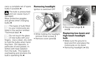 carry a complete set of spare     Removing headlight
bulbs if possible.                Ignition is switched OFF                                         7
     The bulb is pressurised                                                                      85
     and can cause injury if
damaged.
Wear protective goggles
and gloves when changing




                                                                                                  Maintenance
bulbs.
      The types of bulb fitted
                                                                   Disconnect plugs 3, 4
      to your motorcycle are
                                                                   and 5.
listed in the section entitled
"Technical data".                                                 Replacing low-beam and
                                   While holding the headlight,
      Do not touch the glass       remove three screws 1.         high-beam headlight             z
      of new bulbs with your       Remove cover panel 2.          bulb
fingers. Use a clean, dry cloth                                    Make sure the ground is
to hold the bulbs when hand-                                       level and firm and place the
ling them. Dirt deposits, in                                       motorcycle on its stand.
particular oil and grease, in-
                                                                   Removing headlight ( 85)
terfere with heat radiation
from the bulb. This leads to
overheating and shortens the
bulb's operating life.
 