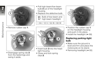 Pull high-beam/low-beam
7                                       bulb 3 out of the headlight
                                        housing.
86
                                        Replace the defective bulb.
                                            Bulb of low-beam and
                                            high-beam headlight
Maintenance




                                         H4 / 12 V / 55 W / 60 W

              Remove rubber cap 1.                                      Position the rubber cap 1
                                                                        on the headlight housing
                                                                        and push it into place.
                                                                        Install the headlight ( 88)
z
                                                                       Replacing parking-light
                                                                       bulb
                                                                        Make sure the ground is
                                                                        level and firm and place the
                                        Insert bulb 3 into the head-    motorcycle on its stand.
                                        light housing.                  Removing headlight ( 85)
              Disengage spring clip 2   Close and lock spring
              from the fastenings and   clips 2.
              swing it aside.
 