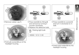 7
                                                                                              87




                                                                                              Maintenance
Remove rubber cap 1.            Press bulb 3 into fitting 4   Press bulb 3 into socket 4
                                and remove by turning it      and turn it clockwise to in-
                                counter-clockwise.            stall.
                                Replace the defective bulb.
                                    Parking-light bulb                                        z


                                 W5W / 12 V / 5 W



Pull bulb socket 2 out of the
headlight housing.
                                                              Insert bulb holder 2 into the
                                                              headlight housing.
 