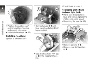 Install three screws 1.
7                                                                           Replacing brake light
88                                                                          and rear light bulb
                                                                             Make sure the ground is
                                                                             level and firm and place the
                                                                             motorcycle on its stand.
                                                                             Removing the seat ( 42)
Maintenance




               Position the rubber cap 1     Connect plugs 3, 4 (with
               on the headlight housing      blue cable) and plug 5 (with
               and push it into place.       brown cable).
               Install the headlight ( 88)
z
              Installing headlight
              Ignition is switched OFF.


                                                                             Remove screws 1, 2.
                                                                             Remove rear-light protect-
                                                                             or 3.

                                             Seat the headlight with cov-
                                             er 2 in the headlight hous-
                                             ing.
 