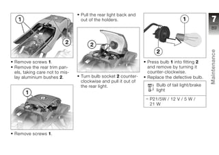 Pull the rear light back and
                               out of the holders.                                            7
                                                                                             89




                                                                                             Maintenance
Remove screws 1.                                              Press bulb 1 into fitting 2
Remove the rear trim pan-                                     and remove by turning it
els, taking care not to mis-                                  counter-clockwise.
lay aluminium bushes 2.        Turn bulb socket 2 counter-    Replace the defective bulb.
                               clockwise and pull it out of                                  z
                               the rear light.                    Bulb of tail light/brake
                                                                  light

                                                               P21/5W / 12 V / 5 W /
                                                               21 W




Remove screws 1.
 
